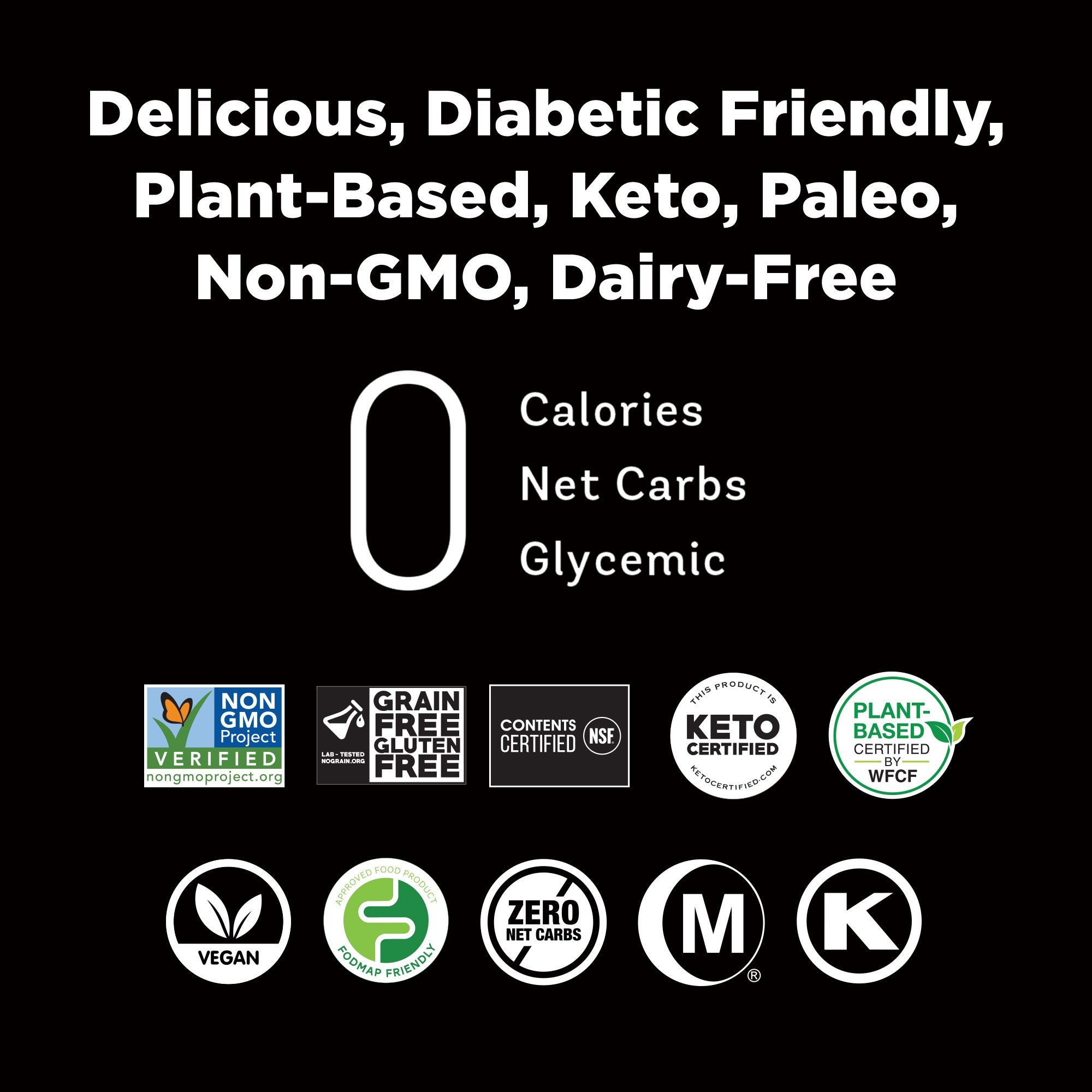 Non-GMO Project Verified, Grain Free-Gluten Free Certified, Keto Certified, Plant-based Certified, Vegan, FODMAP Certified, Zero Calories, Hala Certified, Kosher Certified