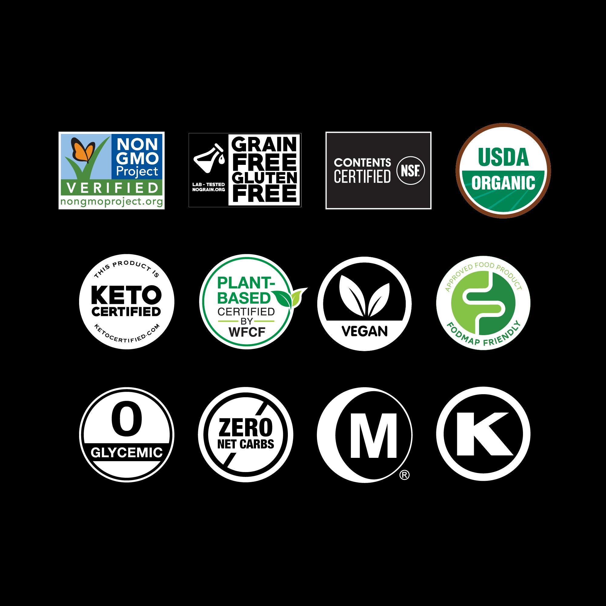 non-GMO Project Verified, Grain Free-Gluten Free Certified, USDA Organic, Keto Certified, Plant-based Certified, Vegan, FODMAP Certified, Zero Calories, Hala Certified, Kosher Certified
